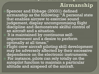  Spencer   and Ebbage (20031) defined
  airmanship as the following: “A personal state
  that enables aircrew to exercise sound
  judgement, display uncompromising flight
  discipline and demonstrate skilful control of
  an aircraft and a situation.
 It is maintained by continuous self-
  improvement and a desire to perform
  optimally at all times.”
 Flight crew aircraft piloting skill development
  may be adversely affected by their excessive
  dependence on the electronic instruments.
 For instance, pilots can rely totally on the
  autopilot function to maintain a particular
  altitude and airspeed of the aircraft.
 