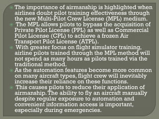 The importance of airmanship is highlighted when
  airlines doubt pilot training effectiveness through
  the new Multi-Pilot Crew License (MPL) medium.
 The MPL allows pilots to bypass the acquisition of
  Private Pilot License (PPL) as well as Commercial
  Pilot License (CPL) to achieve a frozen Air
  Transport Pilot License (ATPL).
 With greater focus on flight simulator training,
  airline pilots trained through the MPL method will
  not spend as many hours as pilots trained via the
  traditional method.
 As the automation features become more common
  on many aircraft types, flight crew will inevitably
  increase their reliance on these functions.
 This causes pilots to reduce their application of
  airmanship. The ability to fly an aircraft manually
  despite regular exposure to automation and
  convenient information access is important,
  especially during emergencies.
 