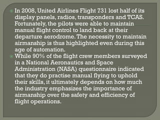  In 2008, United Airlines Flight 731 lost half of its
  display panels, radios, transponders and TCAS.
  Fortunately, the pilots were able to maintain
  manual flight control to land back at their
  departure aerodrome. The necessity to maintain
  airmanship is thus highlighted even during this
  age of automation.
 While 90% of the flight crew members surveyed
  in a National Aeronautics and Space
  Administration (NASA) questionnaire indicated
  that they do practise manual flying to uphold
  their skills, it ultimately depends on how much
  the industry emphasizes the importance of
  airmanship over the safety and efficiency of
  flight operations.
 