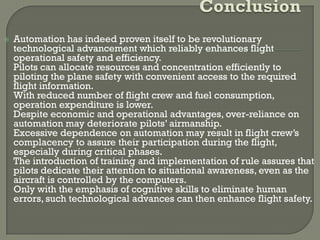    Automation has indeed proven itself to be revolutionary
    technological advancement which reliably enhances flight
    operational safety and efficiency.
    Pilots can allocate resources and concentration efficiently to
    piloting the plane safety with convenient access to the required
    flight information.
    With reduced number of flight crew and fuel consumption,
    operation expenditure is lower.
    Despite economic and operational advantages, over-reliance on
    automation may deteriorate pilots’ airmanship.
    Excessive dependence on automation may result in flight crew’s
    complacency to assure their participation during the flight,
    especially during critical phases.
    The introduction of training and implementation of rule assures that
    pilots dedicate their attention to situational awareness, even as the
    aircraft is controlled by the computers.
    Only with the emphasis of cognitive skills to eliminate human
    errors, such technological advances can then enhance flight safety.
 