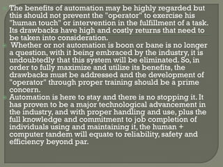  The benefits of automation may be highly regarded but
  this should not prevent the "operator" to exercise his
  "human touch" or intervention in the fulfillment of a task.
  Its drawbacks have high and costly returns that need to
  be taken into consideration.
 Whether or not automation is boon or bane is no longer
  a question, with it being embraced by the industry, it is
  undoubtedly that this system will be eliminated. So, in
  order to fully maximize and utilize its benefits, the
  drawbacks must be addressed and the development of
  "operator" through proper training should be a prime
  concern.
 Automation is here to stay and there is no stopping it. It
  has proven to be a major technological advancement in
  the industry, and with proper handling and use, plus the
  full knowledge and commitment to job completion of
  individuals using and maintaining it, the human +
  computer tandem will equate to reliability, safety and
  efficiency beyond par.
 