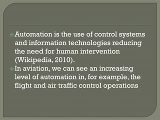  Automation   is the use of control systems
  and information technologies reducing
  the need for human intervention
  (Wikipedia, 2010).
 In aviation, we can see an increasing
  level of automation in, for example, the
  flight and air traffic control operations
 