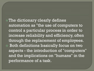  Thedictionary clearly defines
 automation as "the use of computers to
 control a particular process in order to
 increase reliability and efficiency, often
 through the replacement of employees.
 Both definitions basically focus on two
 aspects - the introduction of "computers"
 and the implications on "humans" in the
 performance of a task.
 
