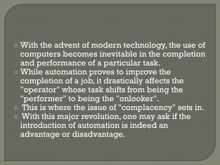  With the advent of modern technology, the use of
  computers becomes inevitable in the completion
  and performance of a particular task.
 While automation proves to improve the
  completion of a job, it drastically affects the
  "operator" whose task shifts from being the
  "performer" to being the "onlooker".
 This is where the issue of "complacency" sets in.
 With this major revolution, one may ask if the
  introduction of automation is indeed an
  advantage or disadvantage.
 