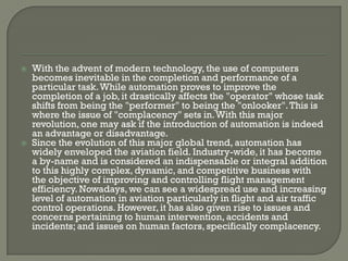    With the advent of modern technology, the use of computers
    becomes inevitable in the completion and performance of a
    particular task. While automation proves to improve the
    completion of a job, it drastically affects the "operator" whose task
    shifts from being the "performer" to being the "onlooker". This is
    where the issue of "complacency" sets in. With this major
    revolution, one may ask if the introduction of automation is indeed
    an advantage or disadvantage.
   Since the evolution of this major global trend, automation has
    widely enveloped the aviation field. Industry-wide, it has become
    a by-name and is considered an indispensable or integral addition
    to this highly complex, dynamic, and competitive business with
    the objective of improving and controlling flight management
    efficiency. Nowadays, we can see a widespread use and increasing
    level of automation in aviation particularly in flight and air traffic
    control operations. However, it has also given rise to issues and
    concerns pertaining to human intervention, accidents and
    incidents; and issues on human factors, specifically complacency.
 