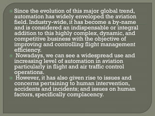 Since the evolution of this major global trend,
 automation has widely enveloped the aviation
 field. Industry-wide, it has become a by-name
 and is considered an indispensable or integral
 addition to this highly complex, dynamic, and
 competitive business with the objective of
 improving and controlling flight management
 efficiency.
 Nowadays, we can see a widespread use and
 increasing level of automation in aviation
 particularly in flight and air traffic control
 operations.
 However, it has also given rise to issues and
 concerns pertaining to human intervention,
 accidents and incidents; and issues on human
 factors, specifically complacency.
 