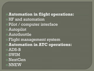  Automation   in flight operations:
 HF and automation
 Pilot / computer interface
 Autopilot
 Autothrottle
 Flight management system
 Automation in ATC operations:
 ADS-B
 SWIM
 NextGen
 NNEW
 