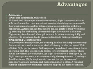    Advantages
   1) Greater Situational Awareness
   With reduced direct operational involvement, flight crew members are
    able to allocate their concentration towards maintaining awareness with
    their environment as well as interpersonal communication with their
    colleagues. Automation are thus able to relieve pilots of their workloads
    by assuring the availability of essential flight information at all times.
    Flight safety is enhanced when pilots are able to react more quickly and
    effectively to situations due to greater attention to their surroundings.
   2) Operating Cost Reduction
   With computer management, the heading, altitude and airspeed whereby
    the aircraft can travel at the most ideal efficiency, can be retrieved. With
    efficient flight performance, fuel usage can be reduced to achieve a lower
    operating cost. This is especially critical for commercial airlines, which
    aim to cut cost for greater profits. As flight information is managed by the
    flight management computers automatically, the requirement of having a
    third flight crew (flight engineer) to oversee the performance of
    secondary airplane systems and fuel consumption is lifted. A reduced
    number of flight crew members required helps to cut costs for airlines.
 