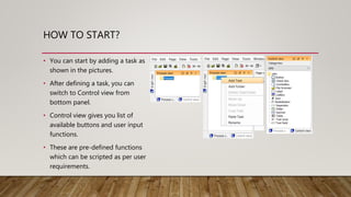 HOW TO START?
• You can start by adding a task as
shown in the pictures.
• After defining a task, you can
switch to Control view from
bottom panel.
• Control view gives you list of
available buttons and user input
functions.
• These are pre-defined functions
which can be scripted as per user
requirements.
 