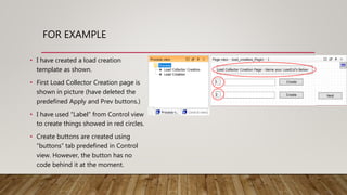 FOR EXAMPLE
• I have created a load creation
template as shown.
• First Load Collector Creation page is
shown in picture (have deleted the
predefined Apply and Prev buttons.)
• I have used “Label” from Control view
to create things showed in red circles.
• Create buttons are created using
“buttons” tab predefined in Control
view. However, the button has no
code behind it at the moment.
 