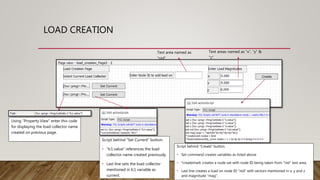 LOAD CREATION
Using “Property View” enter this code
for displaying the load collector name
created on previous page.
Script behind “Set Current” button.
• “lc1.value” references the load
collector name created previously.
• Last line sets the load collector
mentioned in lc1 variable as
current.
Text area named as
“nid”.
Text areas named as “x”, “y” &
“z”.
Script behind “Create” button.
• Set command creates variables as listed above
• *createmark creates a node set with node ID being taken from “nid” text area.
• Last line creates a load on node ID “nid” with vectors mentioned in x, y and z
and magnitude “mag”.
 