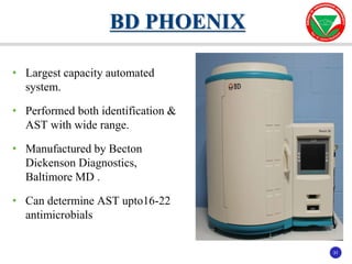 31
31
• Largest capacity automated
system.
• Performed both identification &
AST with wide range.
• Manufactured by Becton
Dickenson Diagnostics,
Baltimore MD .
• Can determine AST upto16-22
antimicrobials
BD PHOENIX
 