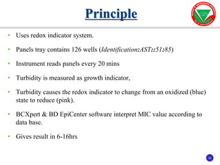 32
32
• Uses redox indicator system.
• Panels tray contains 126 wells (Identification:AST::51:85)
• Instrument reads panels every 20 mins
• Turbidity is measured as growth indicator,
• Turbidity causes the redox indicator to change from an oxidized (blue)
state to reduce (pink).
• BCXpert & BD EpiCenter software interpret MIC value according to
data base.
• Gives result in 6-16hrs
Principle
 