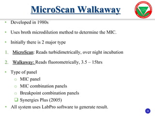 35
35
• Developed in 1980s
• Uses broth microdilution method to determine the MIC.
• Initially there is 2 major type
1. MicroScan: Reads turbidimetrically, over night incubation
2. Walkaway: Reads fluorometrically, 3.5 – 15hrs
• Type of panel
o MIC panel
o MIC combination panels
o Breakpoint combination panels
 Synergies Plus (2005)
• All system uses LabPro software to generate result.
MicroScan Walkaway
 
