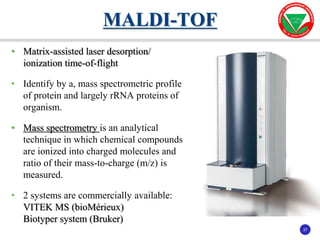 37
37
• Matrix-assisted laser desorption/
ionization time-of-flight
• Identify by a, mass spectrometric profile
of protein and largely rRNA proteins of
organism.
• Mass spectrometry is an analytical
technique in which chemical compounds
are ionized into charged molecules and
ratio of their mass-to-charge (m/z) is
measured.
• 2 systems are commercially available:
VITEK MS (bioMérieux)
Biotyper system (Bruker)
MALDI-TOF
 