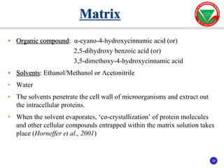 39
39
• Organic compound: α-cyano-4-hydroxycinnamic acid (or)
2,5-dihydroxy benzoic acid (or)
3,5-dimethoxy-4-hydroxycinnamic acid
• Solvents: Ethanol/Methanol or Acetonitrile
• Water
• The solvents penetrate the cell wall of microorganisms and extract out
the intracellular proteins.
• When the solvent evaporates, ‘co-crystallization’ of protein molecules
and other cellular compounds entrapped within the matrix solution takes
place (Horneffer et al., 2001)
Matrix
 