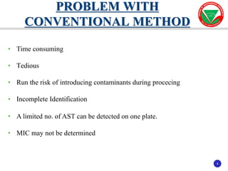 4
4
• Time consuming
• Tedious
• Run the risk of introducing contaminants during procecing
• Incomplete Identification
• A limited no. of AST can be detected on one plate.
• MIC may not be determined
PROBLEM WITH
CONVENTIONAL METHOD
 