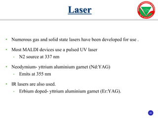 40
40
• Numerous gas and solid state lasers have been developed for use .
• Most MALDI devices use a pulsed UV laser
• N2 source at 337 nm
• Neodymium- yttrium aluminium garnet (Nd:YAG)
• Emits at 355 nm
• IR lasers are also used.
• Erbium doped- yttrium aluminium garnet (Er:YAG).
Laser
 