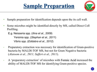 41
41
• Sample preparation for identification depends upon the its cell wall.
• Some microbes might be identified directly by MS, called Direct Cell
Profiling.
E.g. Neisseria spp. (Ilina et al., 2009)
Yersinia spp. (Stephan et al., 2011)
Vibrio spp. (Eddabra et al., 2012)
• Preparatory extraction was necessary for identification of Gram-positive
bacteria by MALDI-TOF MS, but not for Gram Negative bacteria
(Alatoom et al., 2011; Saffert et al., 2011).
• A ‘preparatory extraction’ of microbes with Formic Acid increased the
ability of MALDI-TOF MS for identifying Gram-positive species.
Sample Preparation
 