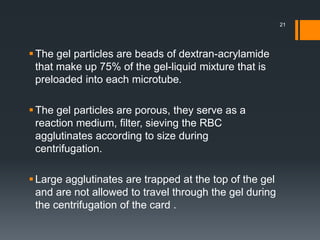 The gel particles are beads of dextran-acrylamide
that make up 75% of the gel-liquid mixture that is
preloaded into each microtube.
The gel particles are porous, they serve as a
reaction medium, filter, sieving the RBC
agglutinates according to size during
centrifugation.
Large agglutinates are trapped at the top of the gel
and are not allowed to travel through the gel during
the centrifugation of the card .
21
 