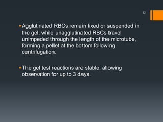 Agglutinated RBCs remain fixed or suspended in
the gel, while unagglutinated RBCs travel
unimpeded through the length of the microtube,
forming a pellet at the bottom following
centrifugation.
The gel test reactions are stable, allowing
observation for up to 3 days.
22
 