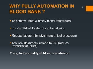 WHY FULLY AUTOMATION IN
BLOOD BANK ?
To achieve “safe & timely blood transfusion”
 Faster TAT =>Faster blood transfusion
Reduce labour intensive manual test procedure
Test results directly upload to LIS (reduce
transcription error)
Thus, better quality of blood transfusion
2
 