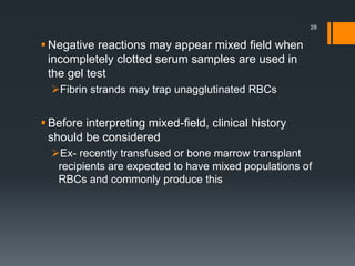 Negative reactions may appear mixed field when
incompletely clotted serum samples are used in
the gel test
Fibrin strands may trap unagglutinated RBCs
Before interpreting mixed-field, clinical history
should be considered
Ex- recently transfused or bone marrow transplant
recipients are expected to have mixed populations of
RBCs and commonly produce this
28
 