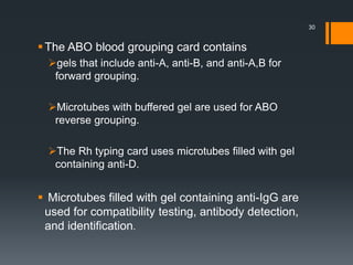 The ABO blood grouping card contains
gels that include anti-A, anti-B, and anti-A,B for
forward grouping.
Microtubes with buffered gel are used for ABO
reverse grouping.
The Rh typing card uses microtubes filled with gel
containing anti-D.
 Microtubes filled with gel containing anti-IgG are
used for compatibility testing, antibody detection,
and identification.
30
 