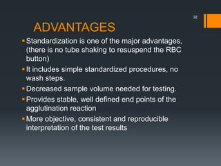 ADVANTAGES
Standardization is one of the major advantages,
(there is no tube shaking to resuspend the RBC
button)
It includes simple standardized procedures, no
wash steps.
Decreased sample volume needed for testing.
Provides stable, well defined end points of the
agglutination reaction
More objective, consistent and reproducible
interpretation of the test results
32
 