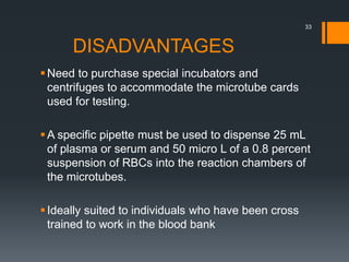 DISADVANTAGES
Need to purchase special incubators and
centrifuges to accommodate the microtube cards
used for testing.
A specific pipette must be used to dispense 25 mL
of plasma or serum and 50 micro L of a 0.8 percent
suspension of RBCs into the reaction chambers of
the microtubes.
Ideally suited to individuals who have been cross
trained to work in the blood bank
33
 
