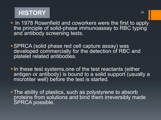  In 1978 Rosenfield and coworkers were the first to apply
the principle of solid-phase immunoassay to RBC typing
and antibody screening tests.
SPRCA (solid phase red cell capture assay) was
developed commercially for the detection of RBC and
platelet related antibodies.
In these test systems,one of the test reactants (either
antigen or antibody) is bound to a solid support (usually a
microtiter well) before the test is started.
The ability of plastics, such as polystyrene to absorb
proteins from solutions and bind them irreversibly made
SPRCA possible.
35
HISTORY
 