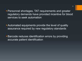 Personnel shortages, TAT requirements and greater
regulatory demands have provided incentive for blood
services to seek automation
Automated equipments provide the level of quality
assurance required by new regulatory standards
Barcode reduces identification errors by providing
accurate patient identification
3
 