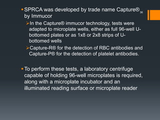 SPRCA was developed by trade name Capture®
by Immucor
In the Capture® immucor technology, tests were
adapted to microplate wells, either as full 96-well U-
bottomed plates or as 1x8 or 2x8 strips of U-
bottomed wells
Capture-R® for the detection of RBC antibodies and
Capture-P® for the detection of platelet antibodies.
To perform these tests, a laboratory centrifuge
capable of holding 96-well microplates is required,
along with a microplate incubator and an
illuminated reading surface or microplate reader
36
 