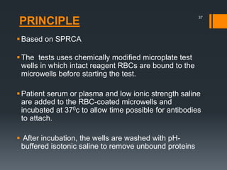 PRINCIPLE
Based on SPRCA
The tests uses chemically modified microplate test
wells in which intact reagent RBCs are bound to the
microwells before starting the test.
Patient serum or plasma and low ionic strength saline
are added to the RBC-coated microwells and
incubated at 370c to allow time possible for antibodies
to attach.
 After incubation, the wells are washed with pH-
buffered isotonic saline to remove unbound proteins
37
 