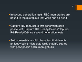 In second generation tests, RBC membranes are
bound to the microplate test wells and air dried
Capture R® immucor is first generation solid
phase test, Capture R® Ready-Screen/Capture-
R® Ready-ID® are second generation tests
Solidscreen® is a solid phase test that detects
antibody using microplate wells that are coated
with polyspecific antihuman globulin
39
 