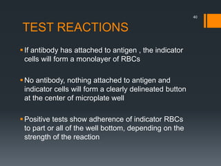 TEST REACTIONS
If antibody has attached to antigen , the indicator
cells will form a monolayer of RBCs
No antibody, nothing attached to antigen and
indicator cells will form a clearly delineated button
at the center of microplate well
Positive tests show adherence of indicator RBCs
to part or all of the well bottom, depending on the
strength of the reaction
40
 