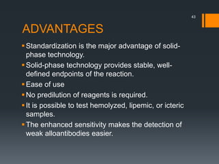 ADVANTAGES
Standardization is the major advantage of solid-
phase technology.
Solid-phase technology provides stable, well-
defined endpoints of the reaction.
Ease of use
No predilution of reagents is required.
It is possible to test hemolyzed, lipemic, or icteric
samples.
The enhanced sensitivity makes the detection of
weak alloantibodies easier.
43
 