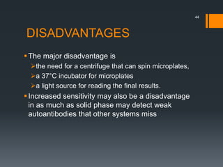 DISADVANTAGES
The major disadvantage is
the need for a centrifuge that can spin microplates,
a 37°C incubator for microplates
a light source for reading the final results.
Increased sensitivity may also be a disadvantage
in as much as solid phase may detect weak
autoantibodies that other systems miss
44
 