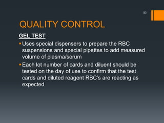 QUALITY CONTROL
GEL TEST
Uses special dispensers to prepare the RBC
suspensions and special pipettes to add measured
volume of plasma/serum
Each lot number of cards and diluent should be
tested on the day of use to confirm that the test
cards and diluted reagent RBC’s are reacting as
expected
53
 
