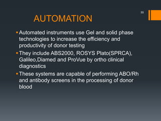 AUTOMATION
Automated instruments use Gel and solid phase
technologies to increase the efficiency and
productivity of donor testing
They include ABS2000, ROSYS Plato(SPRCA),
Galileo,Diamed and ProVue by ortho clinical
diagnostics
These systems are capable of performing ABO/Rh
and antibody screens in the processing of donor
blood
55
 