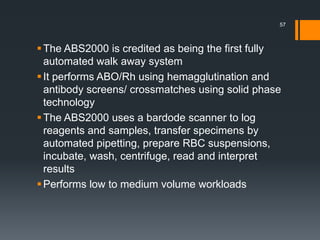 The ABS2000 is credited as being the first fully
automated walk away system
It performs ABO/Rh using hemagglutination and
antibody screens/ crossmatches using solid phase
technology
The ABS2000 uses a bardode scanner to log
reagents and samples, transfer specimens by
automated pipetting, prepare RBC suspensions,
incubate, wash, centrifuge, read and interpret
results
Performs low to medium volume workloads
57
 