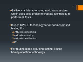 Galileo is a fully automated walk away system
which uses solid phase microplate technology to
perform all tests.
It uses SPARC technology for all coombs based
testing like
 AHG cross matching
antibody screening
antibody identification
DAT
For routine blood grouping testing, it uses
hemaglutination technology
61
 