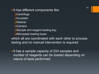 It has different components like
Centrifuge
Incubator
Washer
Camera
Sample and reagent loading bay
Microplate loading tower
which all are coordinated with each other to process
testing and no manual intervention is required
It has a sample capacity of 224 samples and
number of reagents can be loaded depending on
nature of tests performed
63
 