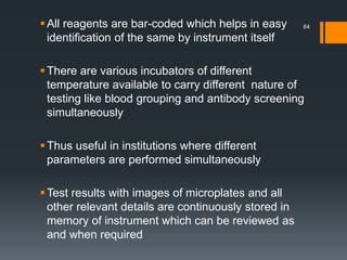 All reagents are bar-coded which helps in easy
identification of the same by instrument itself
There are various incubators of different
temperature available to carry different nature of
testing like blood grouping and antibody screening
simultaneously
Thus useful in institutions where different
parameters are performed simultaneously
Test results with images of microplates and all
other relevant details are continuously stored in
memory of instrument which can be reviewed as
and when required
64
 