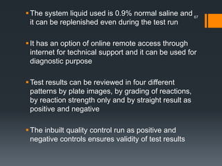The system liquid used is 0.9% normal saline and
it can be replenished even during the test run
It has an option of online remote access through
internet for technical support and it can be used for
diagnostic purpose
Test results can be reviewed in four different
patterns by plate images, by grading of reactions,
by reaction strength only and by straight result as
positive and negative
The inbuilt quality control run as positive and
negative controls ensures validity of test results
67
 