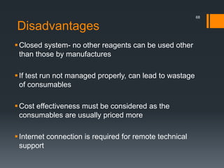 Disadvantages
Closed system- no other reagents can be used other
than those by manufactures
If test run not managed properly, can lead to wastage
of consumables
Cost effectiveness must be considered as the
consumables are usually priced more
Internet connection is required for remote technical
support
68
 