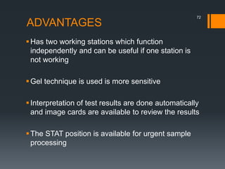 ADVANTAGES
Has two working stations which function
independently and can be useful if one station is
not working
Gel technique is used is more sensitive
Interpretation of test results are done automatically
and image cards are available to review the results
The STAT position is available for urgent sample
processing
72
 