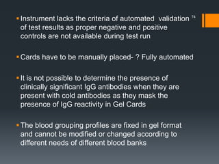 Instrument lacks the criteria of automated validation
of test results as proper negative and positive
controls are not available during test run
Cards have to be manually placed- ? Fully automated
It is not possible to determine the presence of
clinically significant IgG antibodies when they are
present with cold antibodies as they mask the
presence of IgG reactivity in Gel Cards
The blood grouping profiles are fixed in gel format
and cannot be modified or changed according to
different needs of different blood banks
74
 