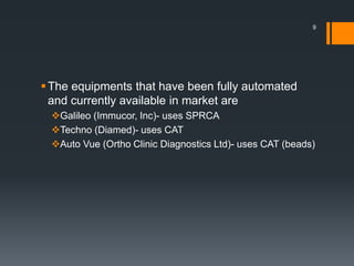 The equipments that have been fully automated
and currently available in market are
Galileo (Immucor, Inc)- uses SPRCA
Techno (Diamed)- uses CAT
Auto Vue (Ortho Clinic Diagnostics Ltd)- uses CAT (beads)
9
 