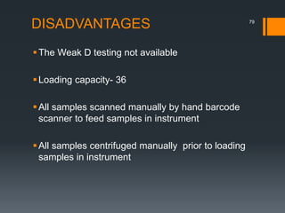 DISADVANTAGES
The Weak D testing not available
Loading capacity- 36
All samples scanned manually by hand barcode
scanner to feed samples in instrument
All samples centrifuged manually prior to loading
samples in instrument
79
 